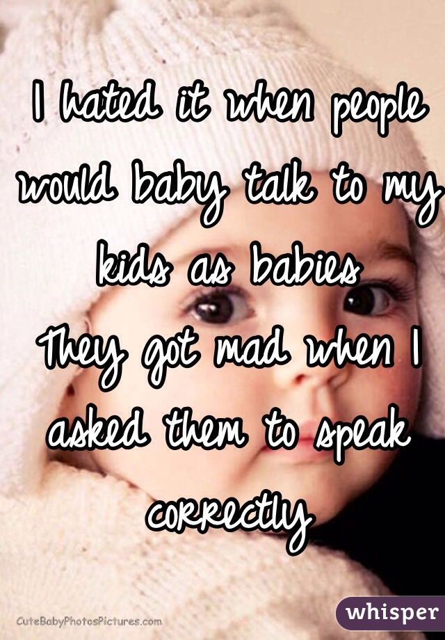 I hated it when people would baby talk to my kids as babies 
They got mad when I asked them to speak correctly 