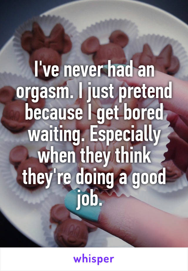 I've never had an orgasm. I just pretend because I get bored waiting. Especially when they think they're doing a good job.  