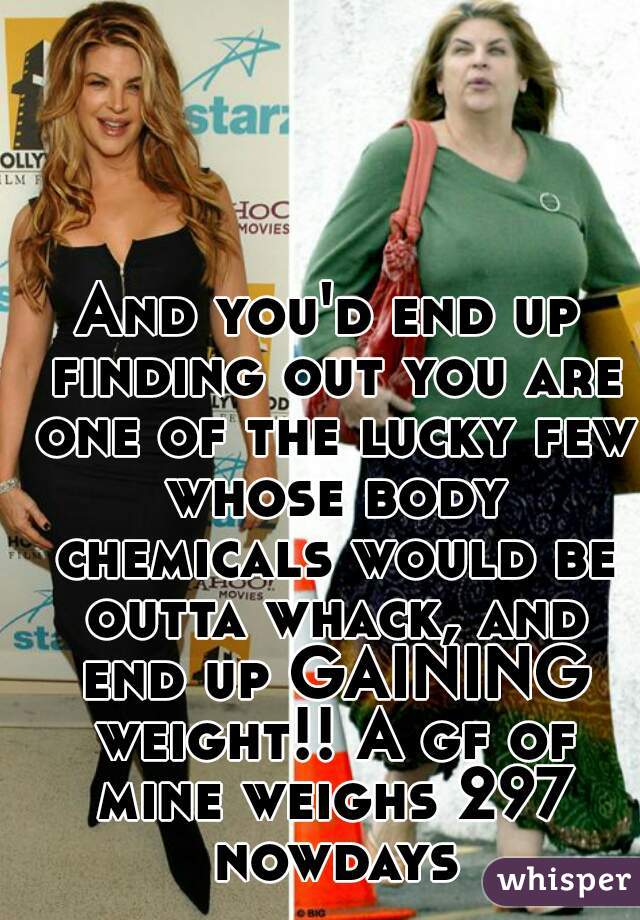 And you'd end up finding out you are one of the lucky few whose body chemicals would be outta whack, and end up GAINING weight!! A gf of mine weighs 297 nowdays