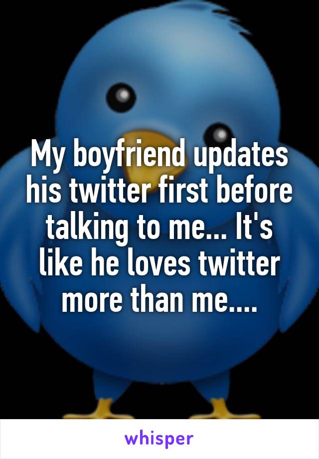 My boyfriend updates his twitter first before talking to me... It's like he loves twitter more than me....