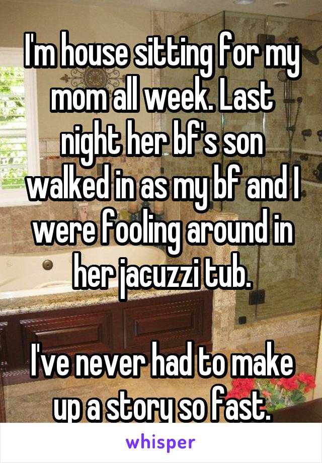 I'm house sitting for my mom all week. Last night her bf's son walked in as my bf and I were fooling around in her jacuzzi tub.

I've never had to make up a story so fast.