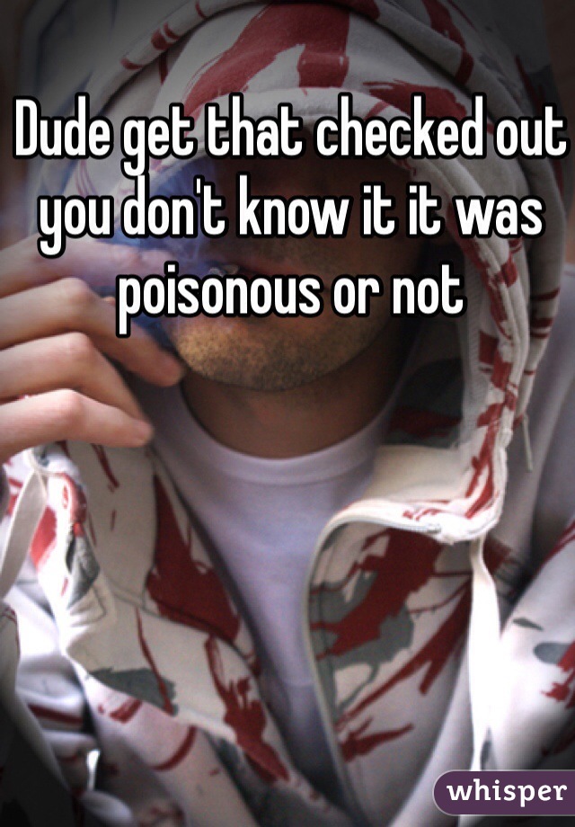 Dude get that checked out you don't know it it was poisonous or not