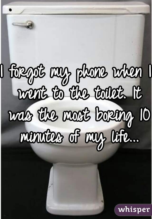 I forgot my phone when I went to the toilet. It was the most boring 10 minutes of my life...