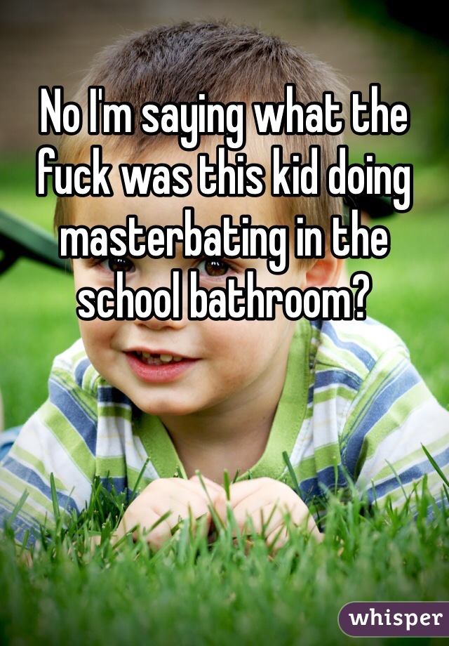 No I'm saying what the fuck was this kid doing masterbating in the school bathroom? 