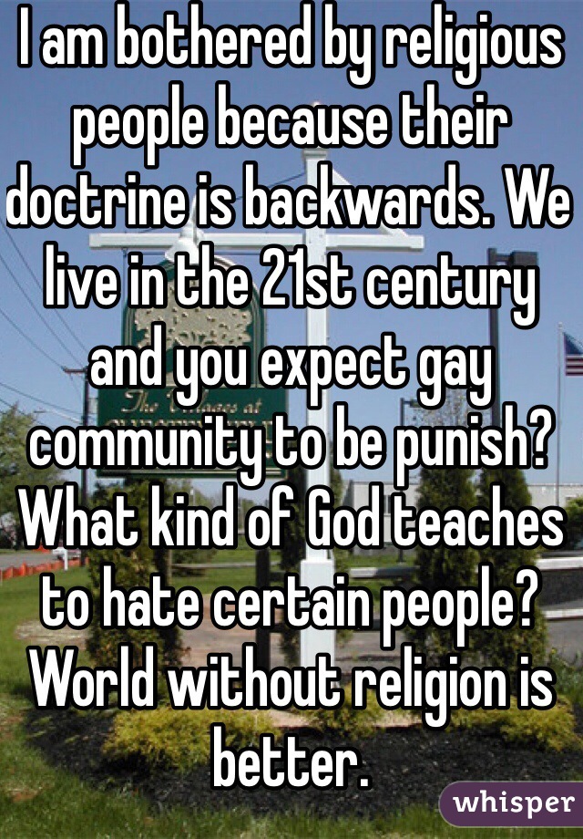 I am bothered by religious people because their doctrine is backwards. We live in the 21st century and you expect gay community to be punish? What kind of God teaches to hate certain people? World without religion is better.