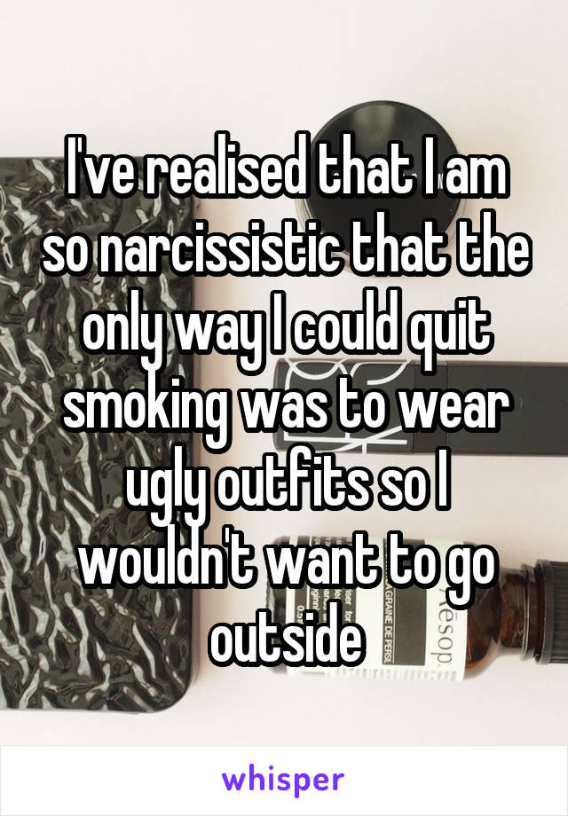 I've realised that I am so narcissistic that the only way I could quit smoking was to wear ugly outfits so I wouldn't want to go outside