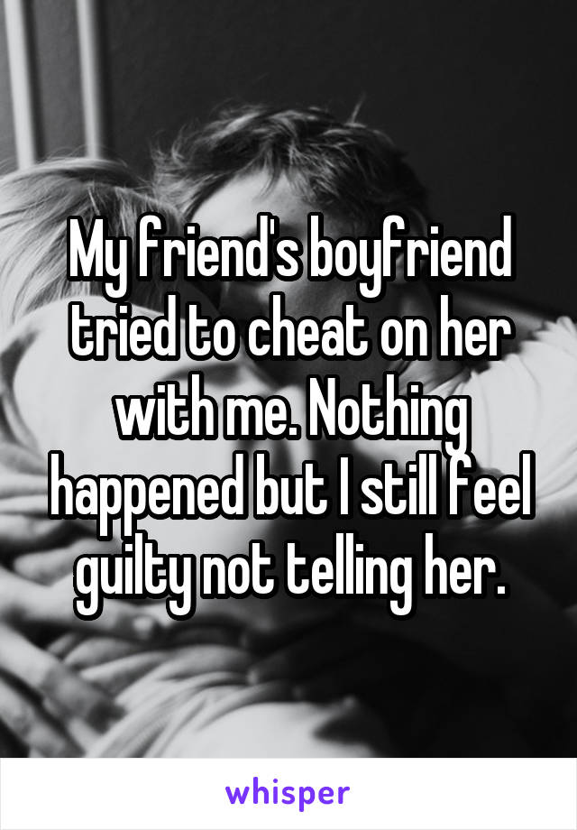 My friend's boyfriend tried to cheat on her with me. Nothing happened but I still feel guilty not telling her.