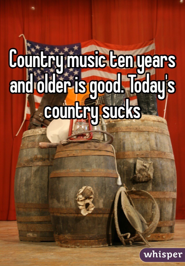 Country music ten years and older is good. Today's country sucks