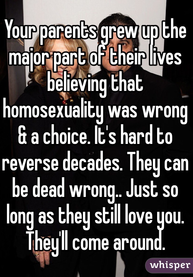 Your parents grew up the major part of their lives believing that homosexuality was wrong & a choice. It's hard to reverse decades. They can be dead wrong.. Just so long as they still love you. They'll come around.  
