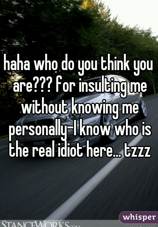 haha who do you think you are??? for insulting me without knowing me personally-I know who is the real idiot here... tzzz