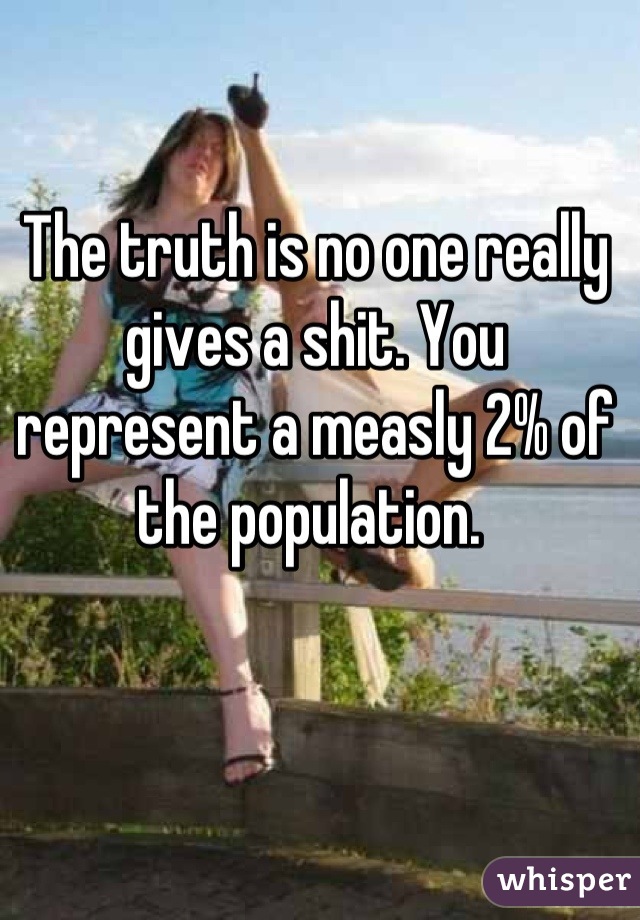 The truth is no one really gives a shit. You represent a measly 2% of the population. 