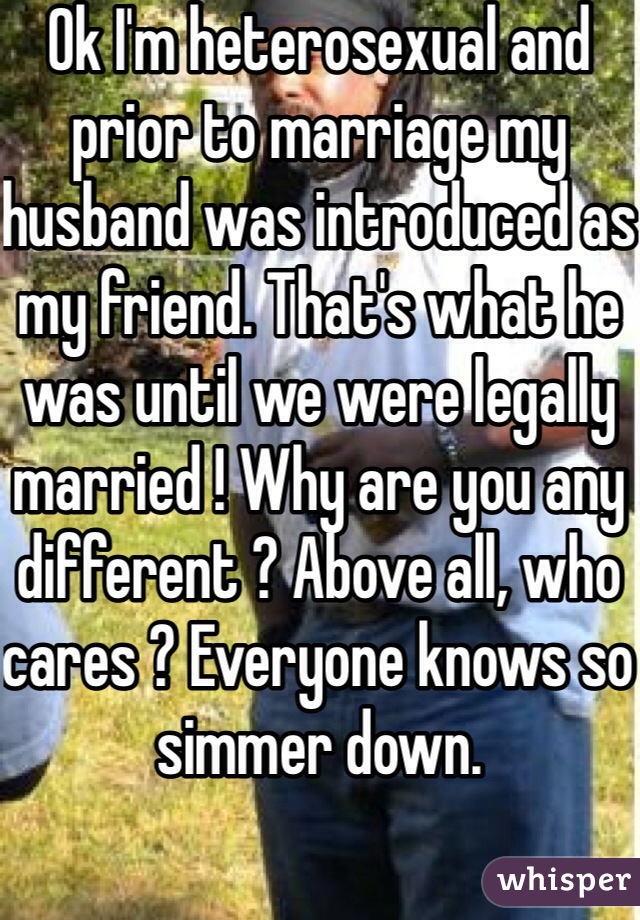 Ok I'm heterosexual and prior to marriage my husband was introduced as my friend. That's what he was until we were legally married ! Why are you any different ? Above all, who cares ? Everyone knows so simmer down.