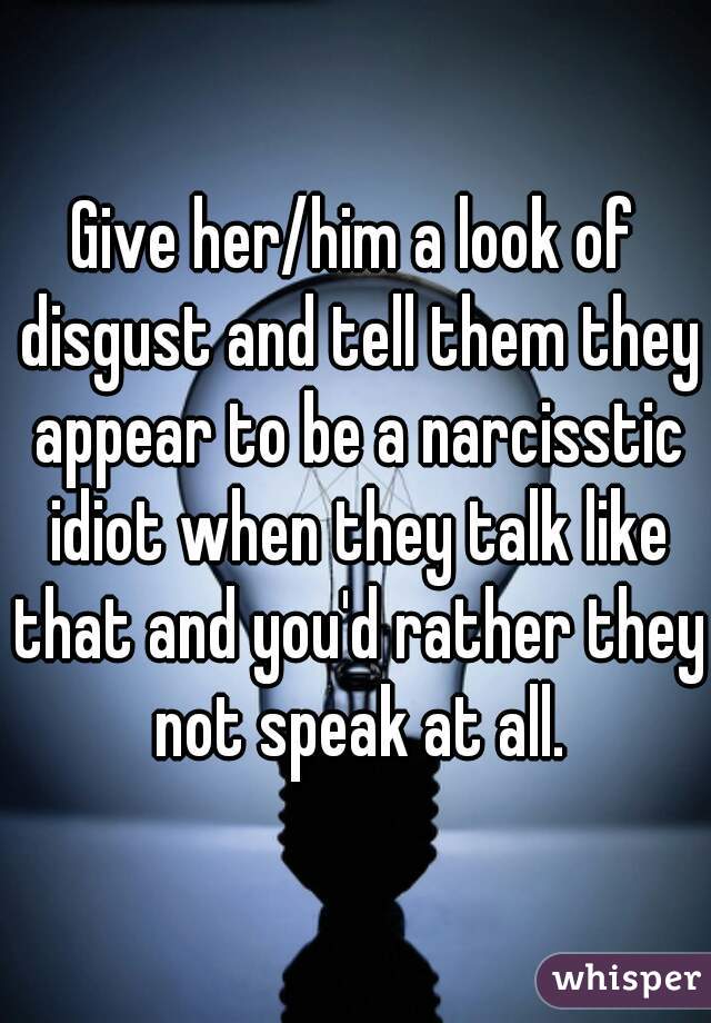 Give her/him a look of disgust and tell them they appear to be a narcisstic idiot when they talk like that and you'd rather they not speak at all.