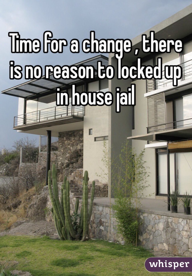 Time for a change , there is no reason to locked up in house jail 