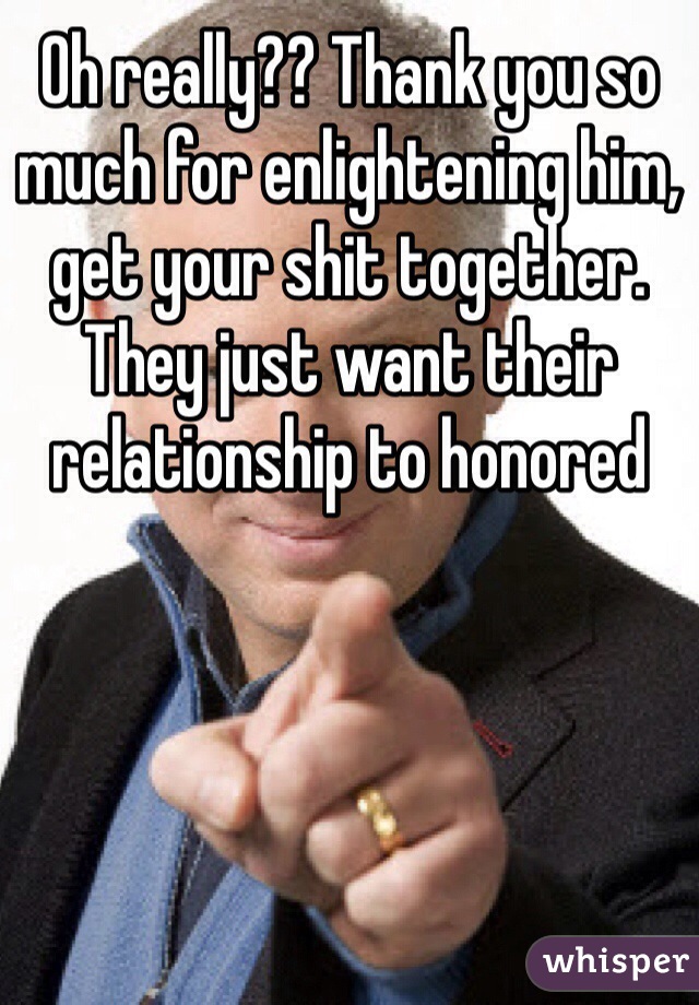 Oh really?? Thank you so much for enlightening him, get your shit together. They just want their relationship to honored 