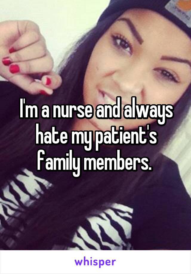 I'm a nurse and always hate my patient's family members. 
