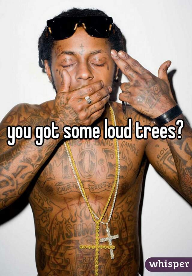 you got some loud trees?