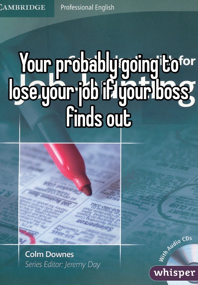 Your probably going to lose your job if your boss finds out