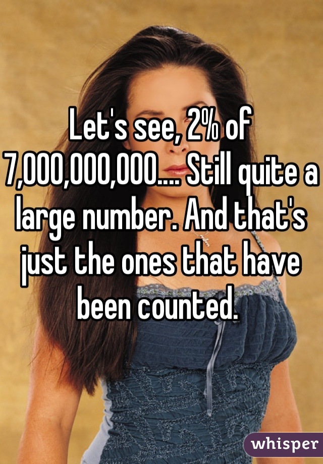 Let's see, 2% of 7,000,000,000.... Still quite a large number. And that's just the ones that have been counted. 