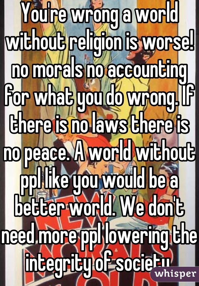 You're wrong a world without religion is worse! no morals no accounting for what you do wrong. If there is no laws there is no peace. A world without ppl like you would be a better world. We don't need more ppl lowering the integrity of society.