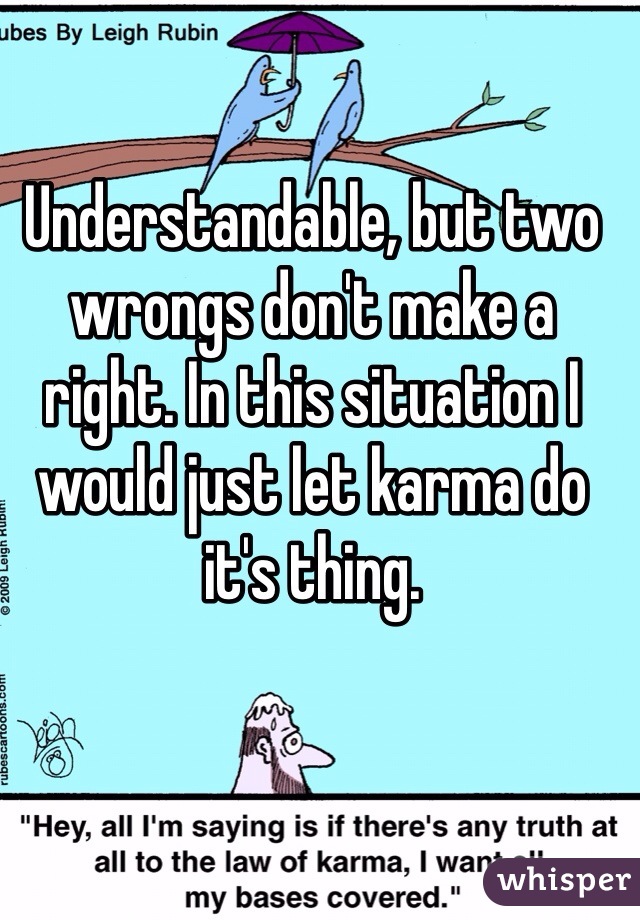 Understandable, but two wrongs don't make a right. In this situation I would just let karma do it's thing.