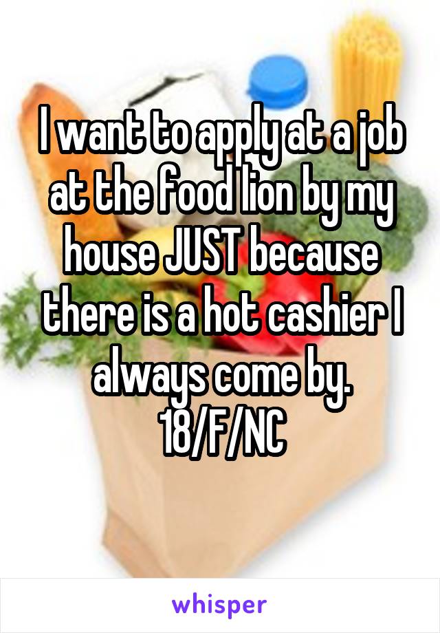 I want to apply at a job at the food lion by my house JUST because there is a hot cashier I always come by.
18/F/NC
