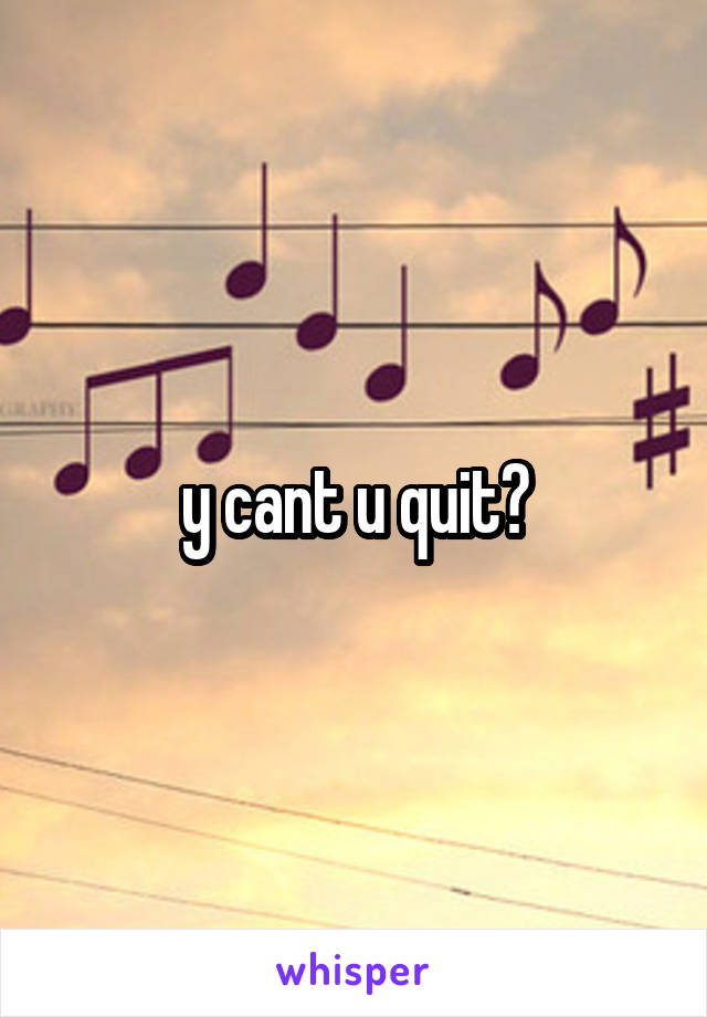 y cant u quit?