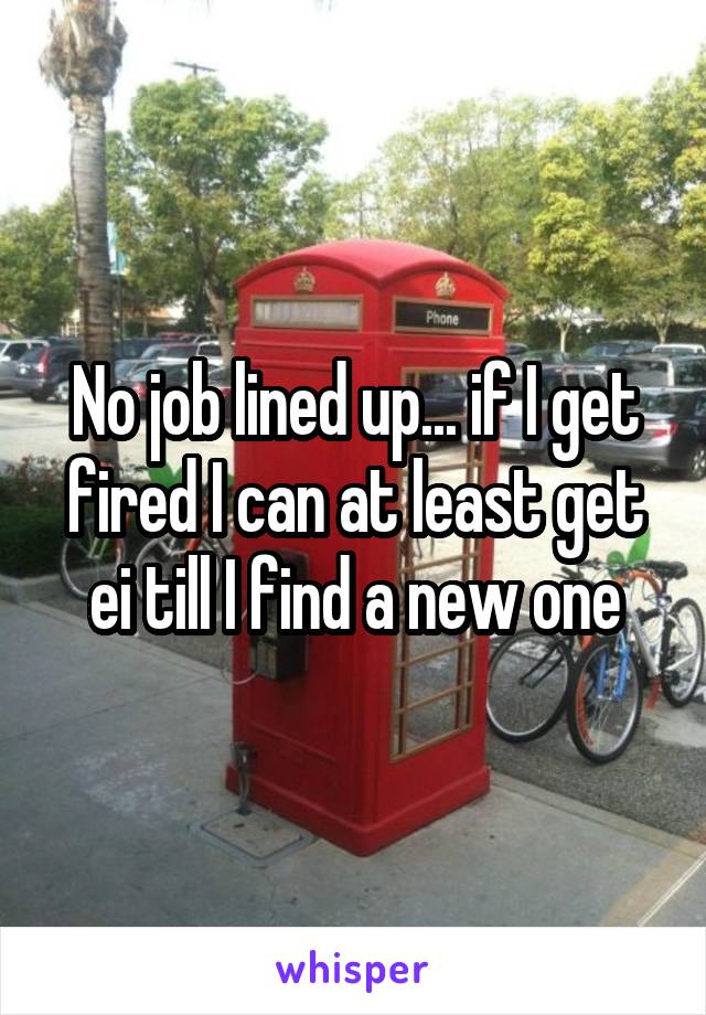 No job lined up... if I get fired I can at least get ei till I find a new one