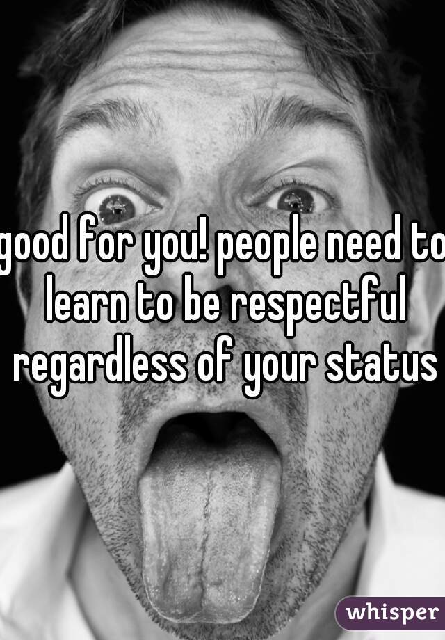 good for you! people need to learn to be respectful regardless of your status