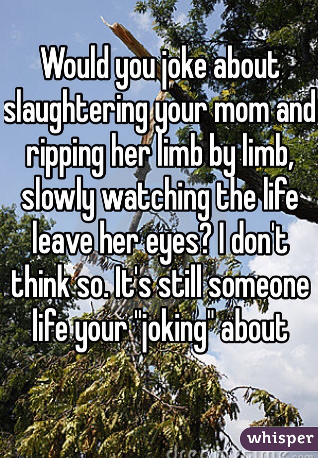 Would you joke about slaughtering your mom and ripping her limb by limb, slowly watching the life leave her eyes? I don't think so. It's still someone life your "joking" about 