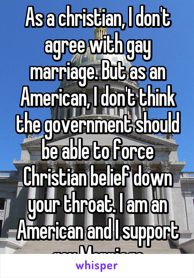 As a christian, I don't agree with gay marriage. But as an American, I don't think the government should be able to force Christian belief down your throat. I am an American and I support gay Marriage