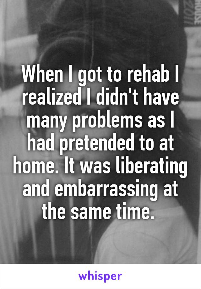 When I got to rehab I realized I didn't have many problems as I had pretended to at home. It was liberating and embarrassing at the same time. 