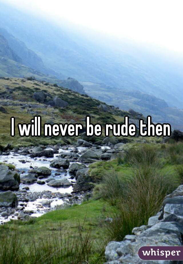 I will never be rude then