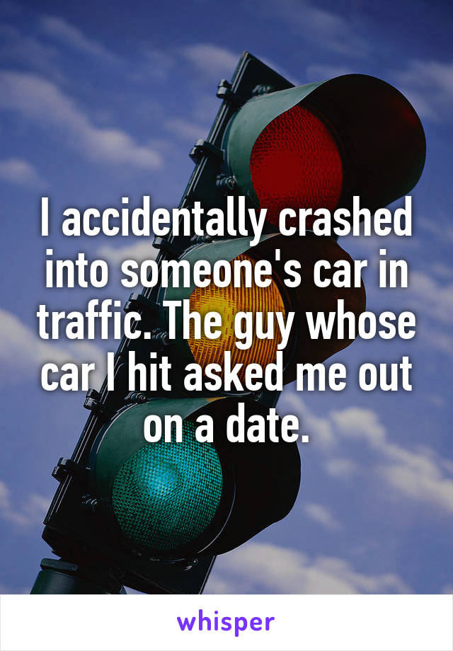 I accidentally crashed into someone's car in traffic. The guy whose car I hit asked me out on a date.