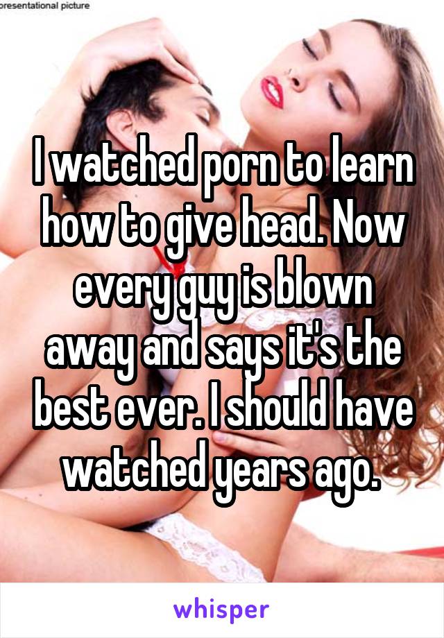I watched porn to learn how to give head. Now every guy is blown away and says it's the best ever. I should have watched years ago. 
