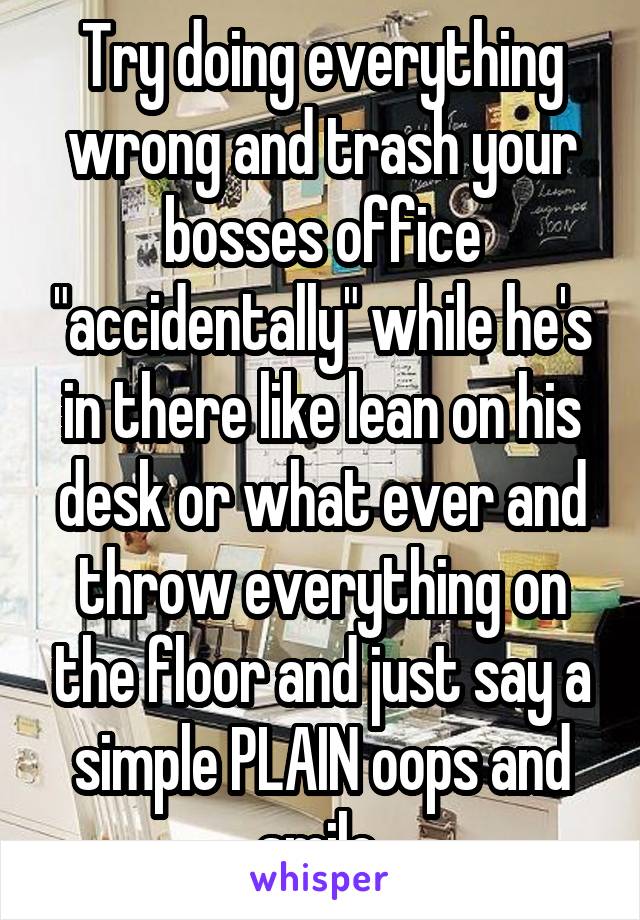Try doing everything wrong and trash your bosses office "accidentally" while he's in there like lean on his desk or what ever and throw everything on the floor and just say a simple PLAIN oops and smile 