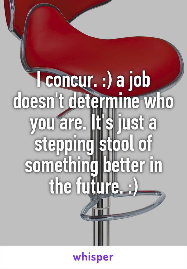 I concur. :) a job doesn't determine who you are. It's just a stepping stool of something better in the future. :)