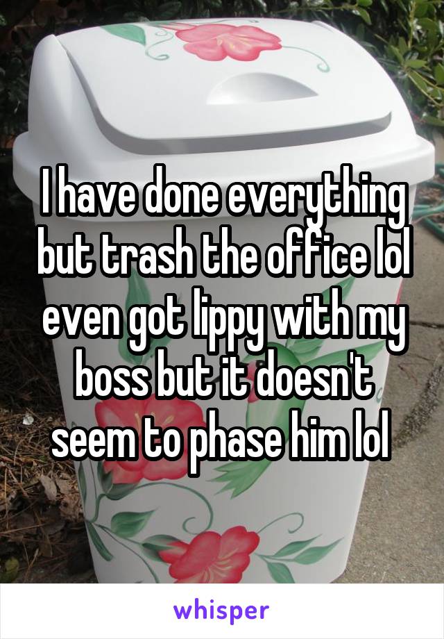 I have done everything but trash the office lol even got lippy with my boss but it doesn't seem to phase him lol 