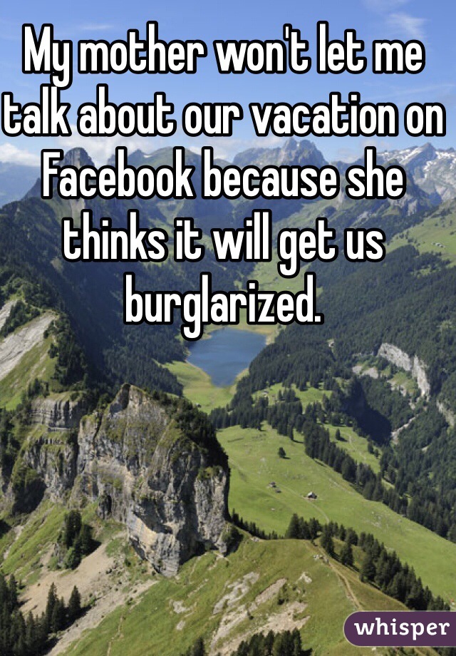 My mother won't let me talk about our vacation on Facebook because she thinks it will get us burglarized. 