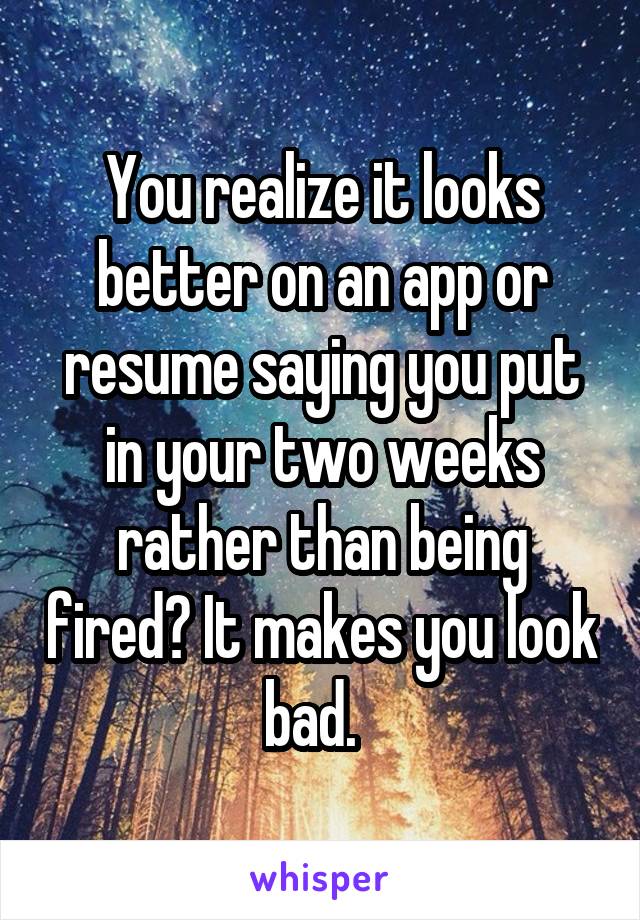 You realize it looks better on an app or resume saying you put in your two weeks rather than being fired? It makes you look bad.  
