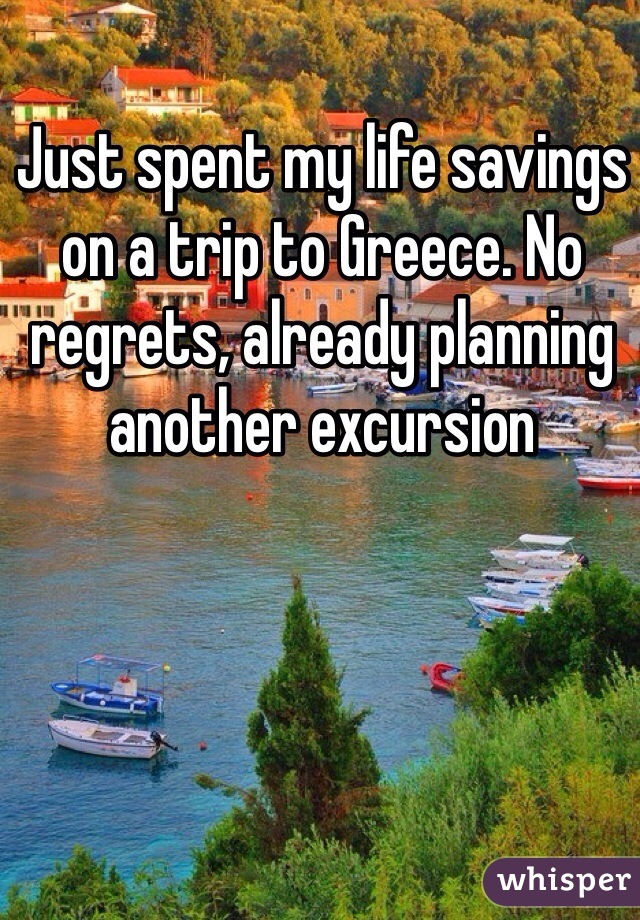 Just spent my life savings on a trip to Greece. No regrets, already planning another excursion  