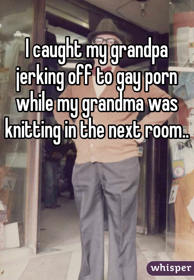 Grandma Gay Porn - I caught my grandpa jerking off to gay porn while my grandma was knitting  in the