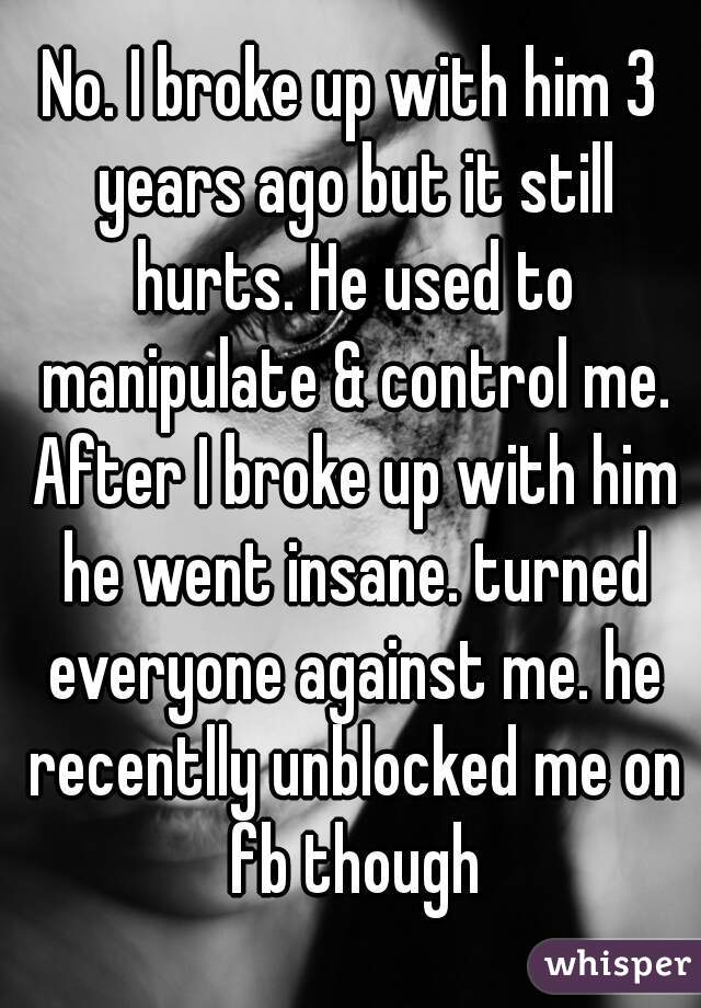 No. I broke up with him 3 years ago but it still hurts. He used to manipulate & control me. After I broke up with him he went insane. turned everyone against me. he recentlly unblocked me on fb though