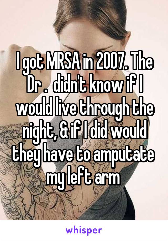I got MRSA in 2007. The Dr .  didn't know if I would live through the night, & if I did would they have to amputate  my left arm 
