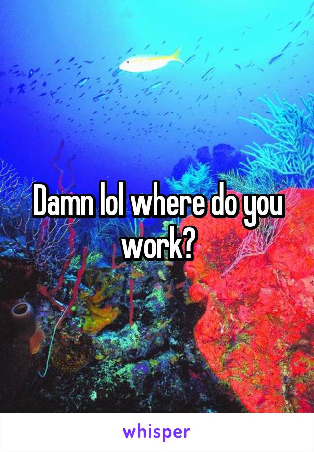 Damn lol where do you work?