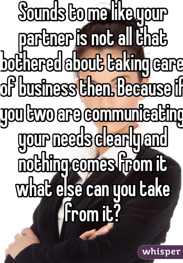 Sounds to me like your partner is not all that bothered about taking care of business then. Because if you two are communicating your needs clearly and nothing comes from it what else can you take from it?