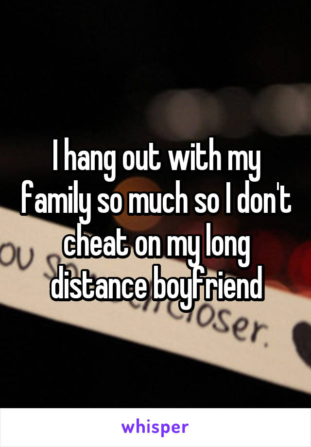I hang out with my family so much so I don't cheat on my long distance boyfriend