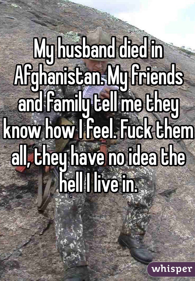 My husband died in Afghanistan. My friends and family tell me they know how I feel. Fuck them all, they have no idea the hell I live in. 