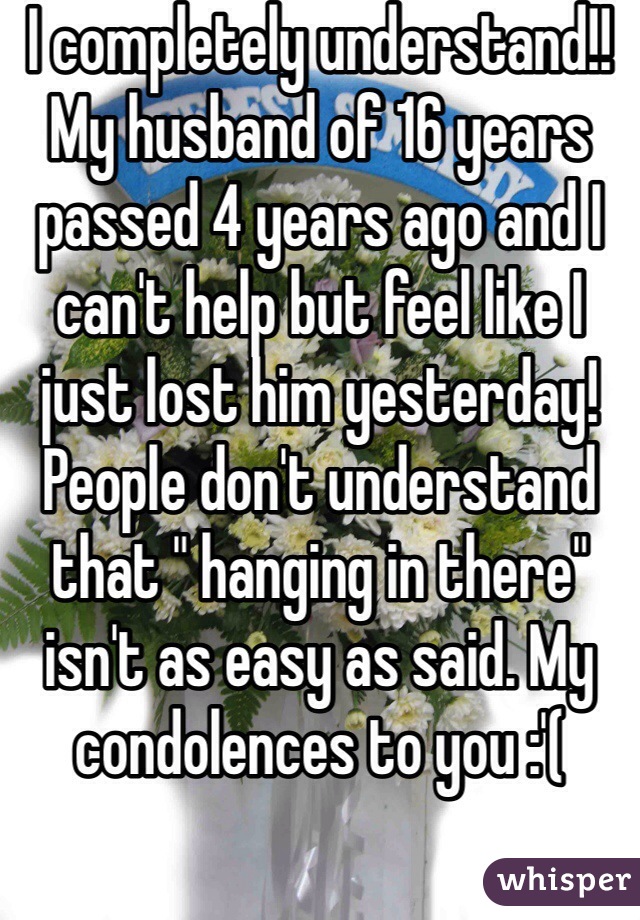 I completely understand!! My husband of 16 years passed 4 years ago and I can't help but feel like I just lost him yesterday! People don't understand that " hanging in there" isn't as easy as said. My condolences to you :'(