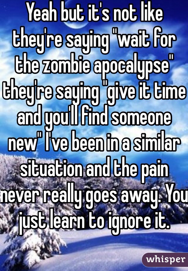 Yeah but it's not like they're saying "wait for the zombie apocalypse" they're saying "give it time and you'll find someone new" I've been in a similar situation and the pain never really goes away. You just learn to ignore it. 